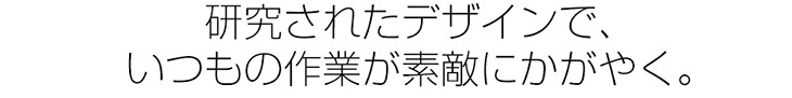 研究されたデザインで、いつもの作業が素敵にかがやく。