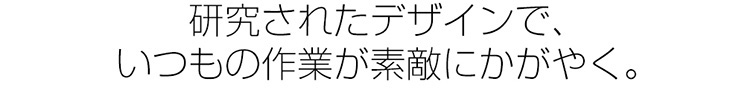 研究されたデザインで、いつもの作業が素敵にかがやく。