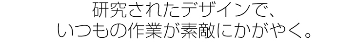 研究されたデザインで、いつもの作業が素敵にかがやく。