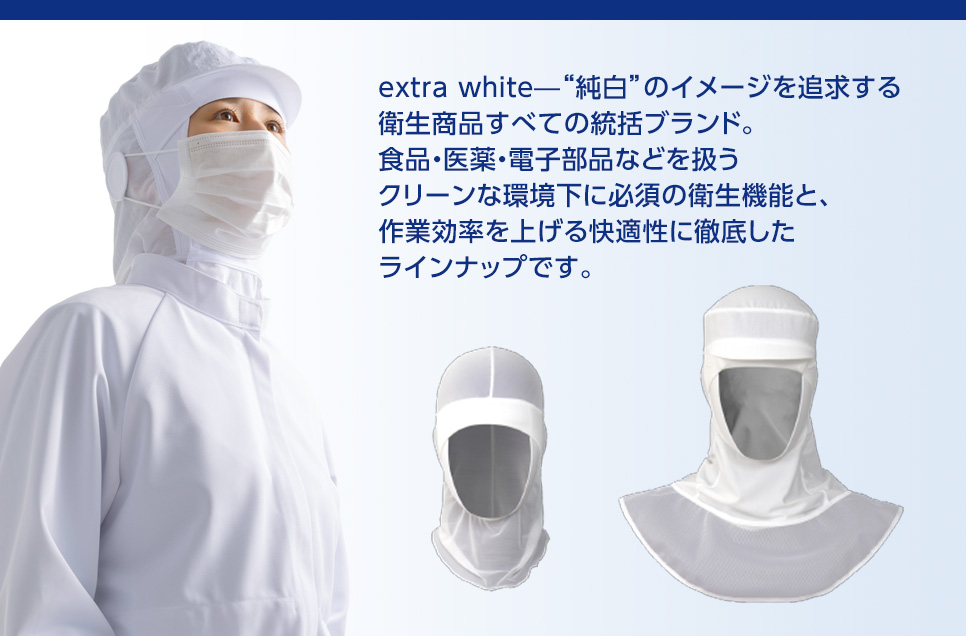 extra white—“純白”のイメージを追求する衛生商品すべての統括ブランド。食品・医薬・電子部品などを扱うクリーンな環境下に必須の衛生機能と、作業効率を上げる快適性に徹底したラインナップです。