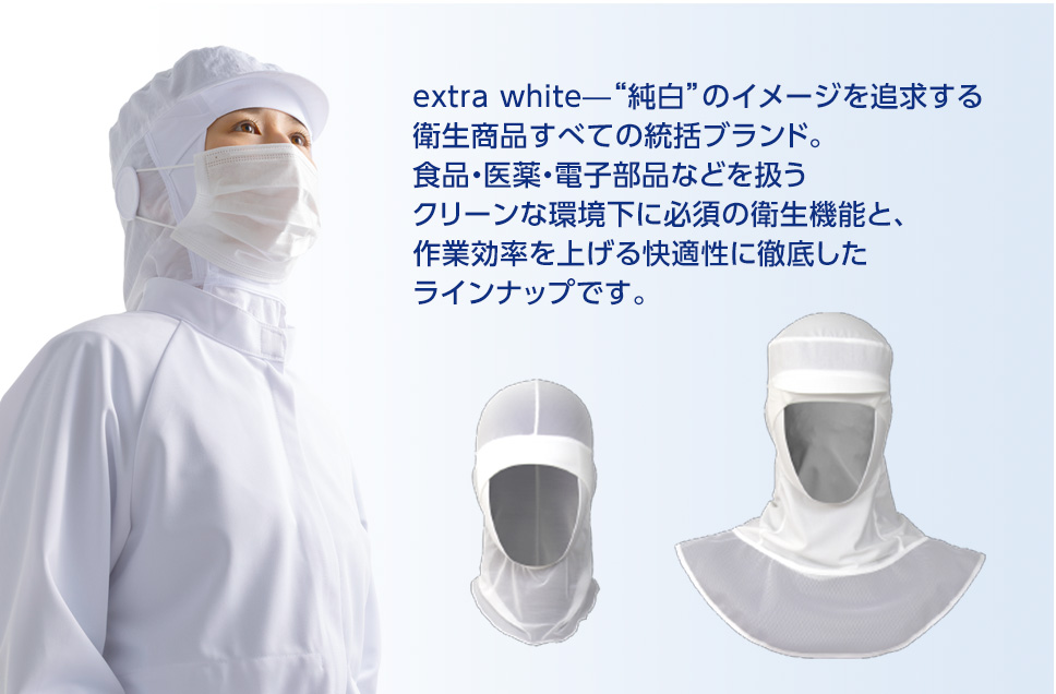 extra white—“純白”のイメージを追求する衛生商品すべての統括ブランド。食品・医薬・電子部品などを扱うクリーンな環境下に必須の衛生機能と、作業効率を上げる快適性に徹底したラインナップです。